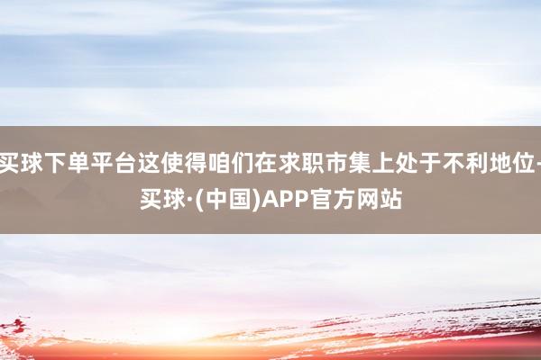 买球下单平台这使得咱们在求职市集上处于不利地位-买球·(中国)APP官方网站
