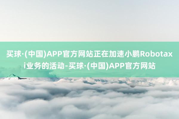 买球·(中国)APP官方网站正在加速小鹏Robotaxi业务的活动-买球·(中国)APP官方网站