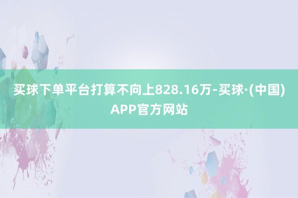买球下单平台打算不向上828.16万-买球·(中国)APP官方网站