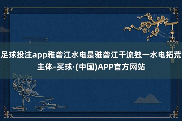 足球投注app雅砻江水电是雅砻江干流独一水电拓荒主体-买球·(中国)APP官方网站