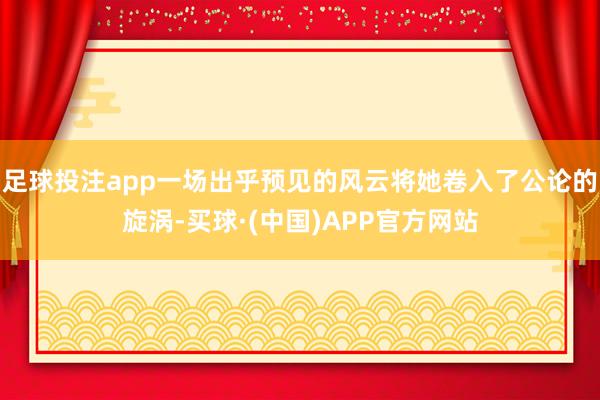 足球投注app一场出乎预见的风云将她卷入了公论的旋涡-买球·(中国)APP官方网站