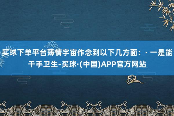 买球下单平台薄情宇宙作念到以下几方面：· 一是能干手卫生-买球·(中国)APP官方网站
