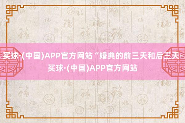 买球·(中国)APP官方网站“婚典的前三天和后三天-买球·(中国)APP官方网站