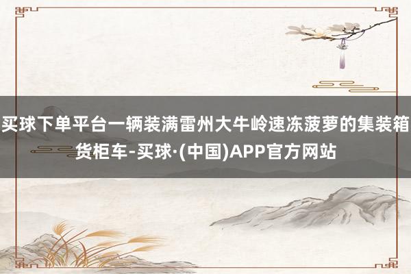买球下单平台一辆装满雷州大牛岭速冻菠萝的集装箱货柜车-买球·(中国)APP官方网站
