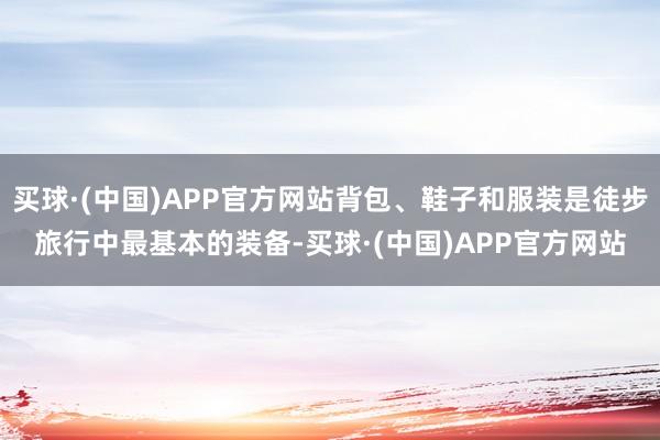 买球·(中国)APP官方网站背包、鞋子和服装是徒步旅行中最基本的装备-买球·(中国)APP官方网站