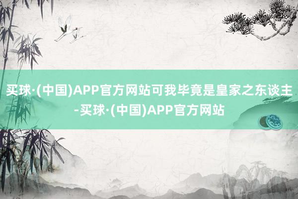 买球·(中国)APP官方网站可我毕竟是皇家之东谈主-买球·(中国)APP官方网站