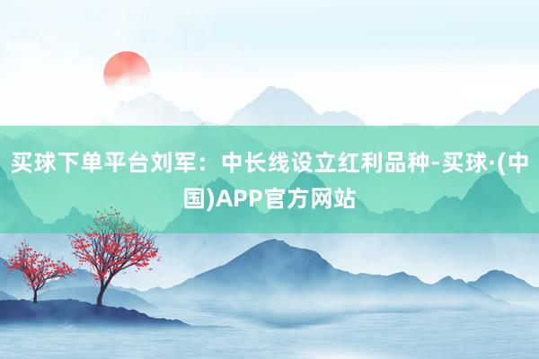 买球下单平台刘军:中长线设立红利品种-买球·(中国)APP官方网站