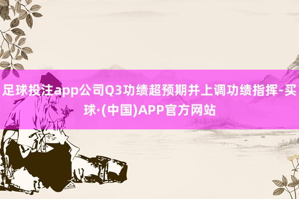 足球投注app公司Q3功绩超预期并上调功绩指挥-买球·(中国)APP官方网站