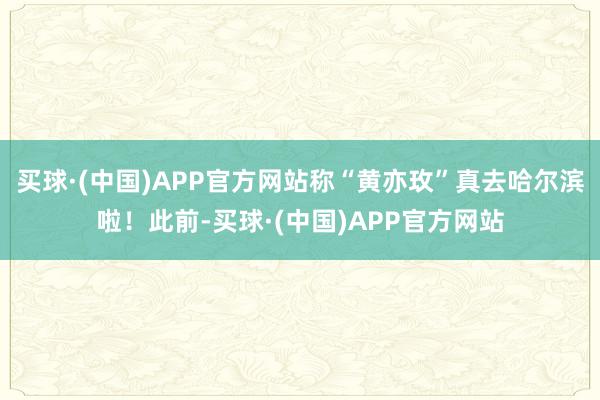 买球·(中国)APP官方网站称“黄亦玫”真去哈尔滨啦！此前-买球·(中国)APP官方网站