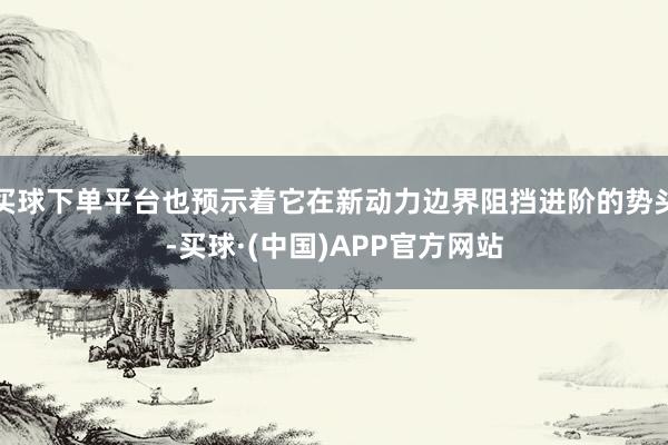 买球下单平台也预示着它在新动力边界阻挡进阶的势头-买球·(中国)APP官方网站