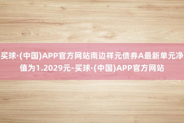 买球·(中国)APP官方网站南边祥元债券A最新单元净值为1.2029元-买球·(中国)APP官方网站