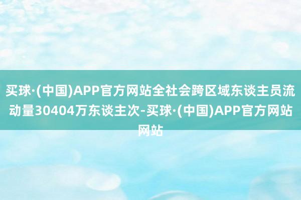 买球·(中国)APP官方网站全社会跨区域东谈主员流动量30404万东谈主次-买球·(中国)APP官方网站