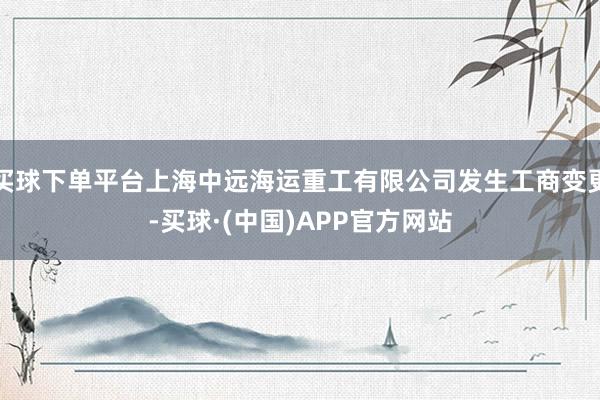 买球下单平台上海中远海运重工有限公司发生工商变更-买球·(中国)APP官方网站