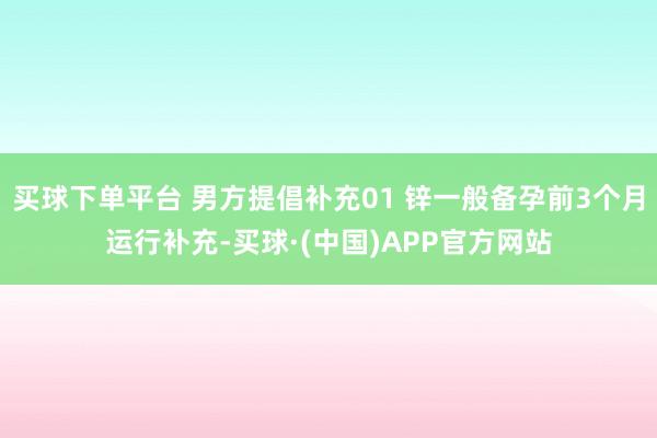 买球下单平台 男方提倡补充01 锌一般备孕前3个月运行补充-买球·(中国)APP官方网站