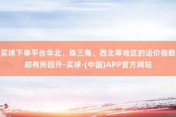 买球下单平台华北、珠三角、西北等地区的运价指数却有所回升-买球·(中国)APP官方网站