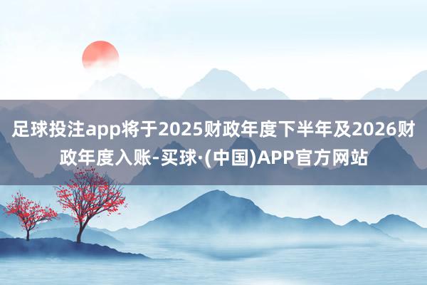 足球投注app将于2025财政年度下半年及2026财政年度入账-买球·(中国)APP官方网站