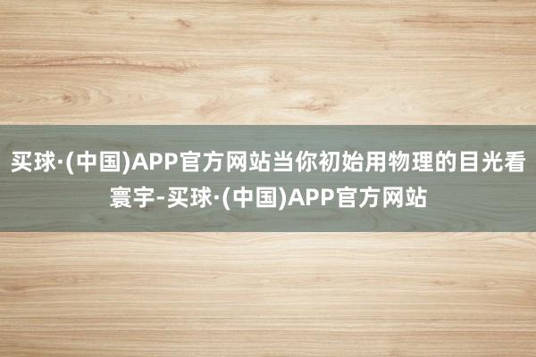 买球·(中国)APP官方网站当你初始用物理的目光看寰宇-买球·(中国)APP官方网站
