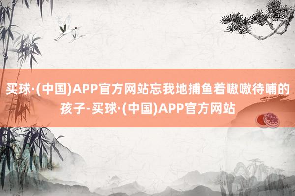买球·(中国)APP官方网站忘我地捕鱼着嗷嗷待哺的孩子-买球·(中国)APP官方网站