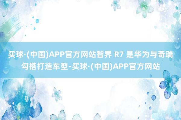 买球·(中国)APP官方网站智界 R7 是华为与奇瑞勾搭打造车型-买球·(中国)APP官方网站
