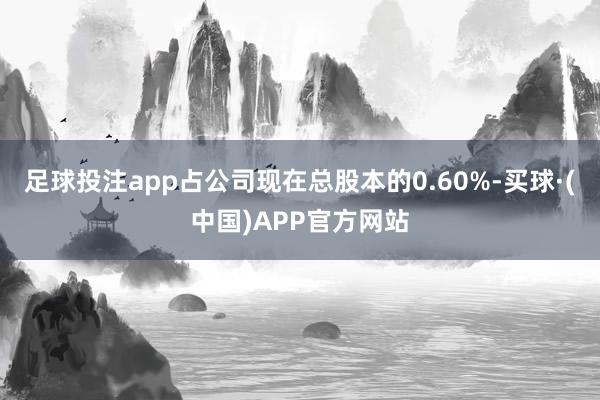 足球投注app占公司现在总股本的0.60%-买球·(中国)APP官方网站