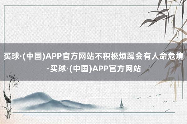 买球·(中国)APP官方网站不积极烦躁会有人命危境-买球·(中国)APP官方网站