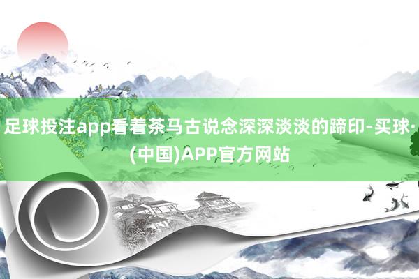 足球投注app看着茶马古说念深深淡淡的蹄印-买球·(中国)APP官方网站