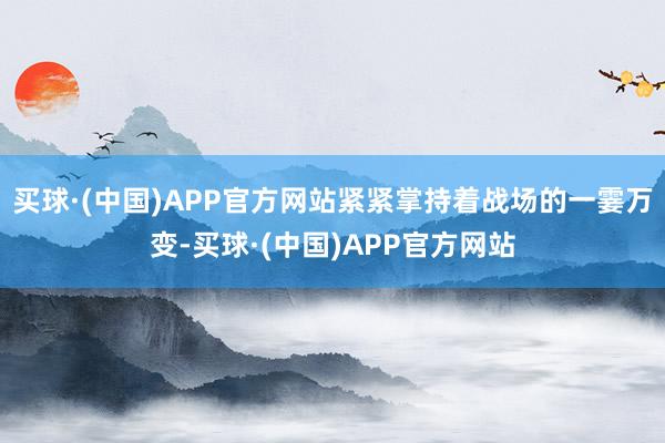 买球·(中国)APP官方网站紧紧掌持着战场的一霎万变-买球·(中国)APP官方网站