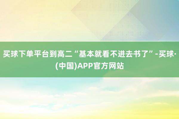 买球下单平台到高二“基本就看不进去书了”-买球·(中国)APP官方网站