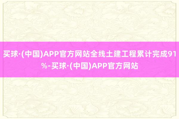 买球·(中国)APP官方网站全线土建工程累计完成91%-买球·(中国)APP官方网站