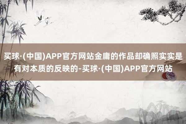 买球·(中国)APP官方网站金庸的作品却确照实实是有对本质的反映的-买球·(中国)APP官方网站