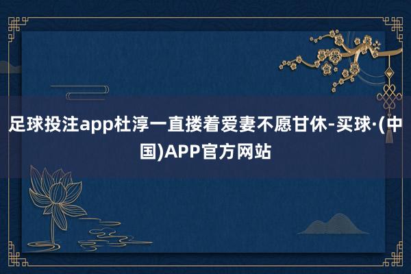 足球投注app杜淳一直搂着爱妻不愿甘休-买球·(中国)APP官方网站