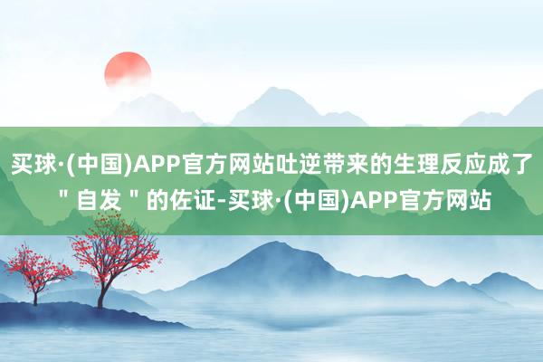 买球·(中国)APP官方网站吐逆带来的生理反应成了＂自发＂的佐证-买球·(中国)APP官方网站