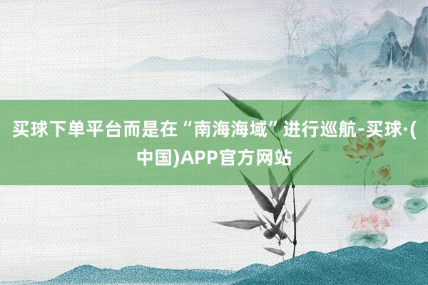买球下单平台而是在“南海海域”进行巡航-买球·(中国)APP官方网站