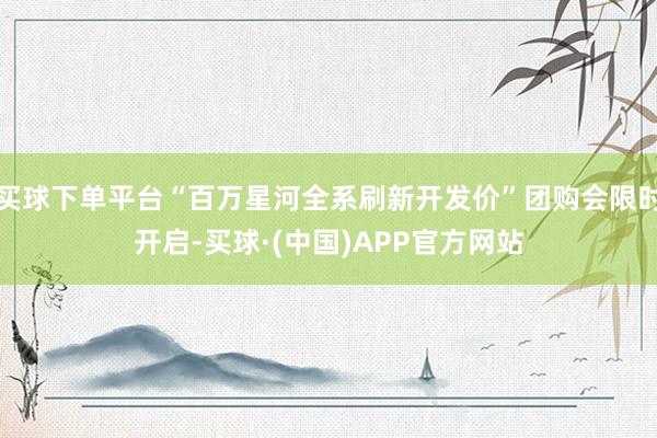 买球下单平台“百万星河全系刷新开发价”团购会限时开启-买球·(中国)APP官方网站