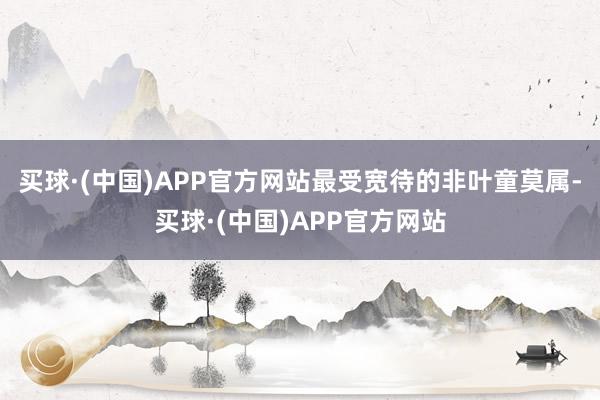 买球·(中国)APP官方网站最受宽待的非叶童莫属-买球·(中国)APP官方网站