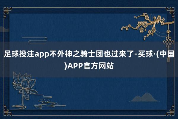 足球投注app不外神之骑士团也过来了-买球·(中国)APP官方网站