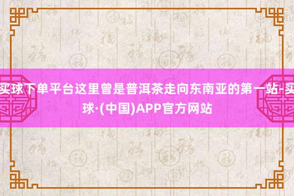 买球下单平台这里曾是普洱茶走向东南亚的第一站-买球·(中国)APP官方网站