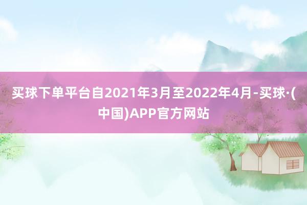 买球下单平台自2021年3月至2022年4月-买球·(中国)APP官方网站