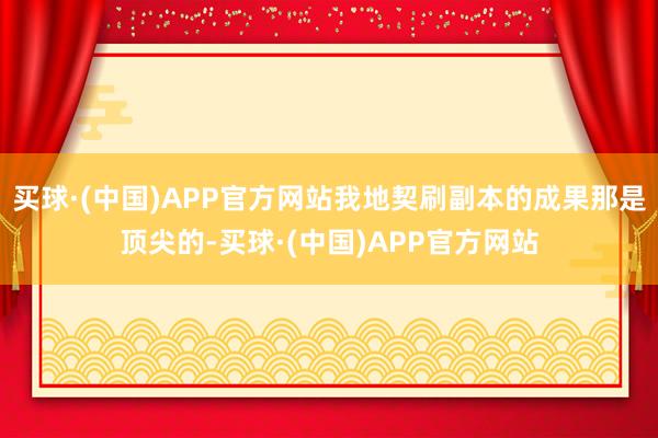 买球·(中国)APP官方网站我地契刷副本的成果那是顶尖的-买球·(中国)APP官方网站