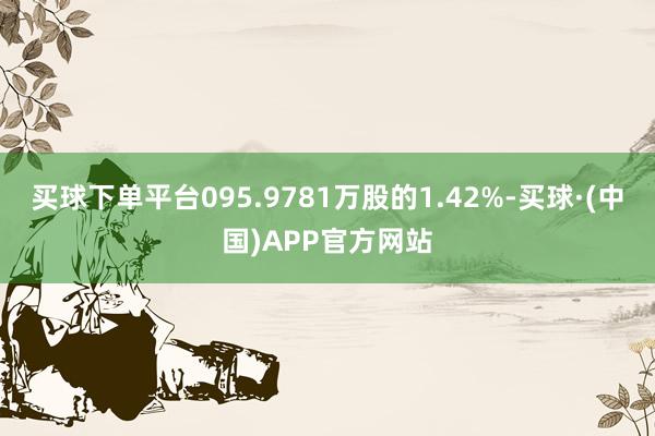 买球下单平台095.9781万股的1.42%-买球·(中国)APP官方网站