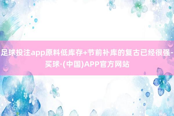 足球投注app原料低库存+节前补库的复古已经很强-买球·(中国)APP官方网站