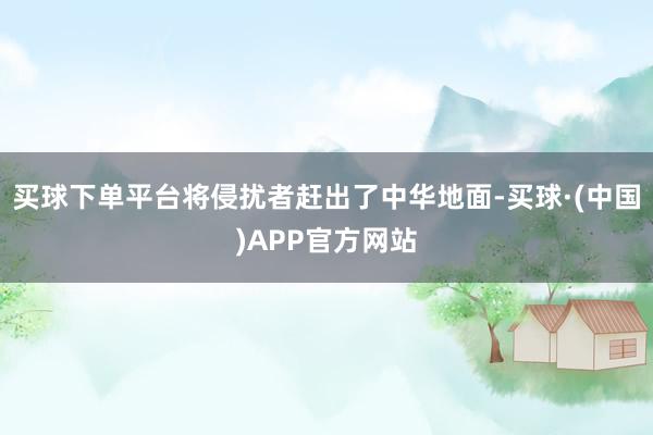 买球下单平台将侵扰者赶出了中华地面-买球·(中国)APP官方网站