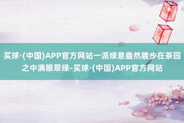 买球·(中国)APP官方网站一派绿意盎然踱步在茶园之中满眼翠绿-买球·(中国)APP官方网站