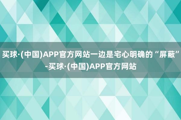 买球·(中国)APP官方网站一边是宅心明确的“屏蔽”-买球·(中国)APP官方网站