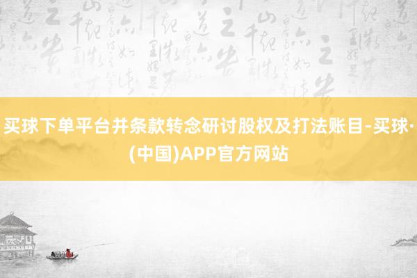 买球下单平台并条款转念研讨股权及打法账目-买球·(中国)APP官方网站
