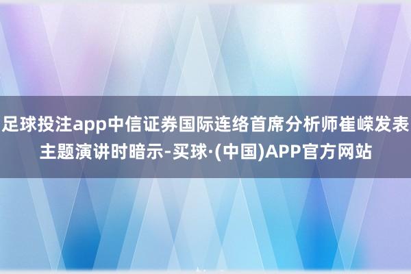 足球投注app中信证券国际连络首席分析师崔嵘发表主题演讲时暗示-买球·(中国)APP官方网站