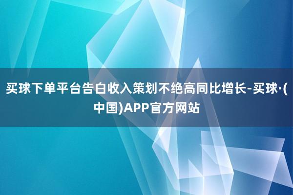 买球下单平台告白收入策划不绝高同比增长-买球·(中国)APP官方网站