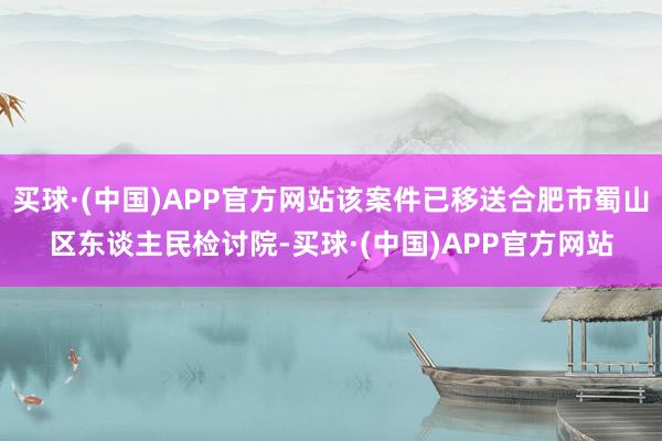 买球·(中国)APP官方网站该案件已移送合肥市蜀山区东谈主民检讨院-买球·(中国)APP官方网站