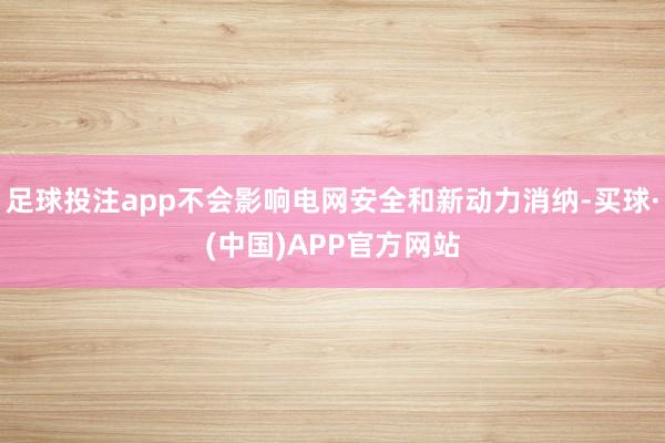 足球投注app不会影响电网安全和新动力消纳-买球·(中国)APP官方网站