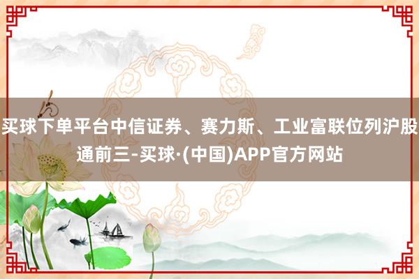 买球下单平台中信证券、赛力斯、工业富联位列沪股通前三-买球·(中国)APP官方网站